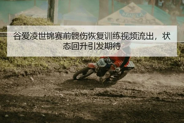 谷爱凌世锦赛前髋伤恢复训练视频流出，状态回升引发期待