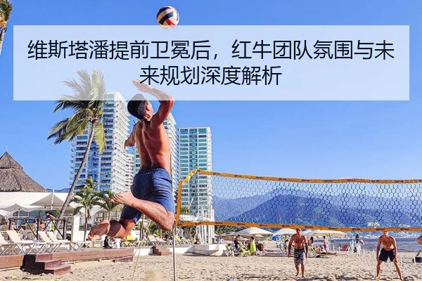 维斯塔潘提前卫冕后，红牛团队氛围与未来规划深度解析